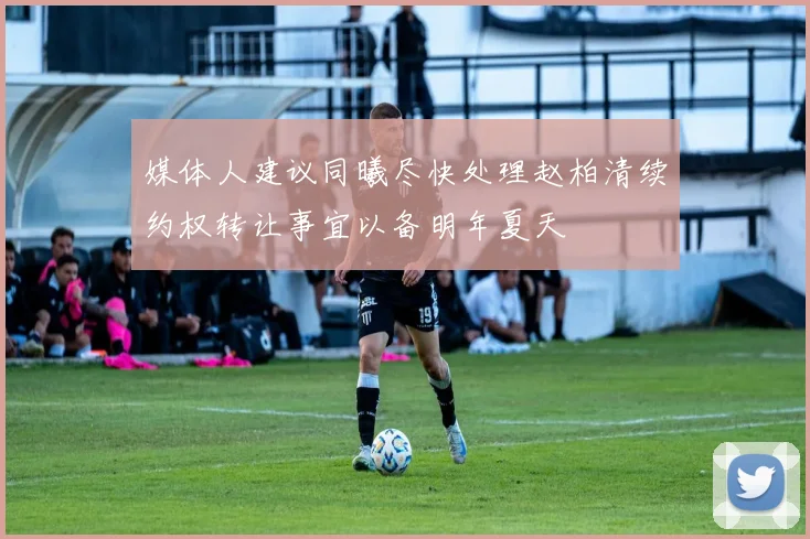 媒体人建议同曦尽快处理赵柏清续约权转让事宜以备明年夏天