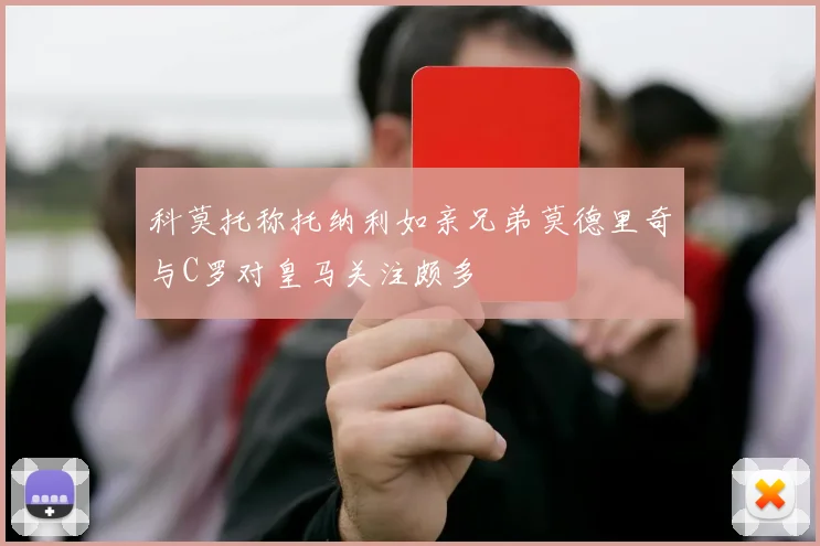 科莫托称托纳利如亲兄弟莫德里奇与C罗对皇马关注颇多