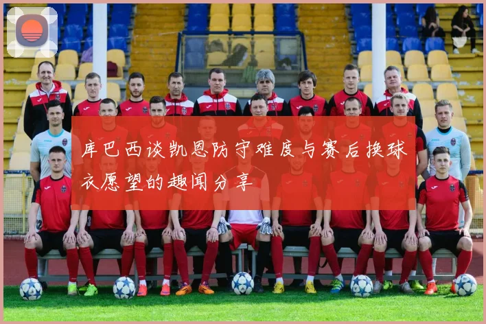 库巴西谈凯恩防守难度与赛后换球衣愿望的趣闻分享