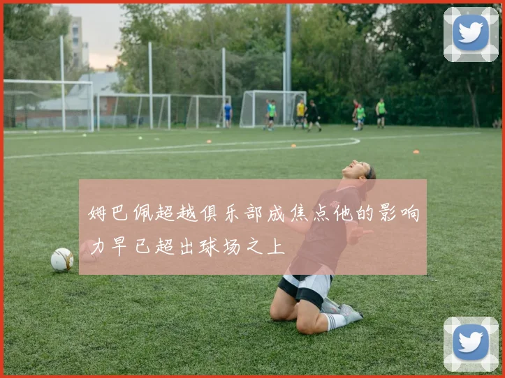 姆巴佩超越俱乐部成焦点他的影响力早已超出球场之上