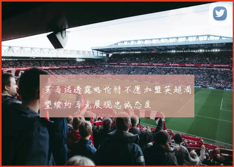 罗马诺透露略伦特不愿加盟英超渴望续约马竞展现忠诚态度