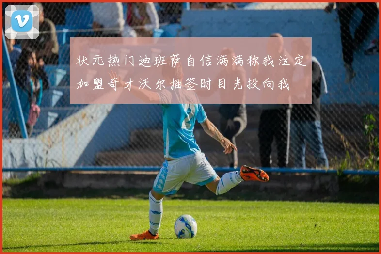 状元热门迪班萨自信满满称我注定加盟奇才沃尔抽签时目光投向我