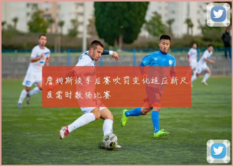 詹姆斯谈季后赛吹罚变化适应新尺度需时数场比赛