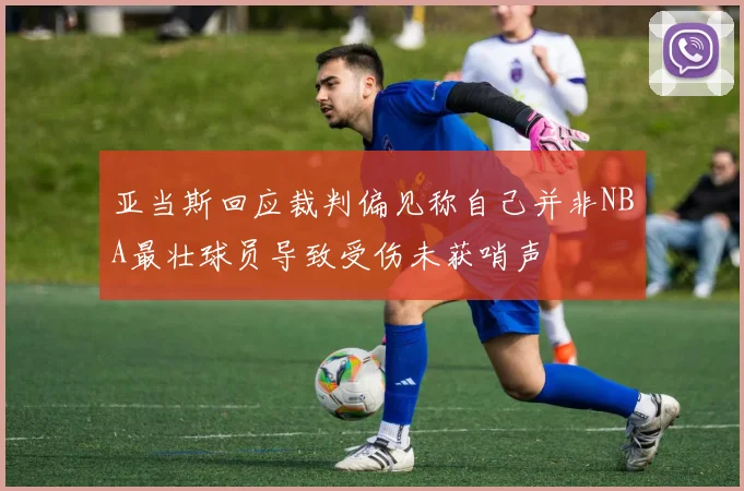 亚当斯回应裁判偏见称自己并非NBA最壮球员导致受伤未获哨声