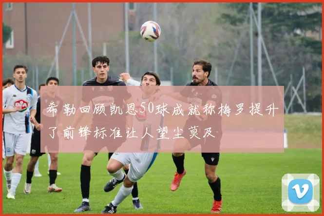 希勒回顾凯恩50球成就称梅罗提升了前锋标准让人望尘莫及