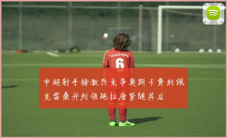 中超射手榜激烈竞争奥斯卡费利佩克雷桑并列领跑拉唐紧随其后