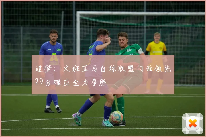 追梦：文班亚马自称联盟门面领先29分理应全力争胜