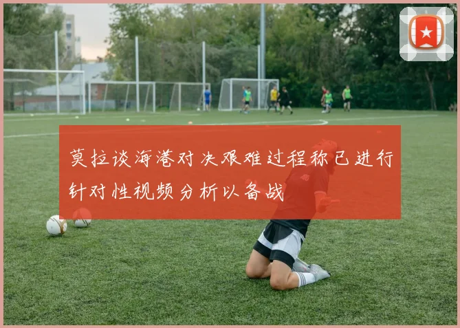 莫拉谈海港对决艰难过程称已进行针对性视频分析以备战