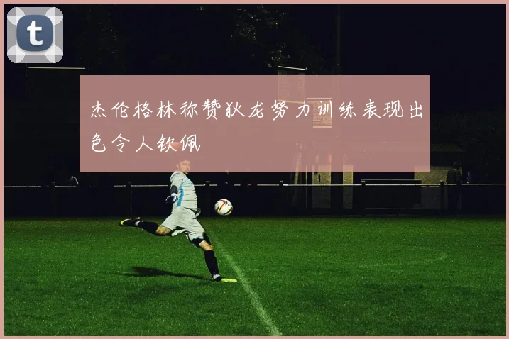 杰伦格林称赞狄龙努力训练表现出色令人钦佩