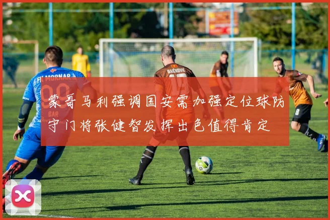 蒙哥马利强调国安需加强定位球防守门将张健智发挥出色值得肯定