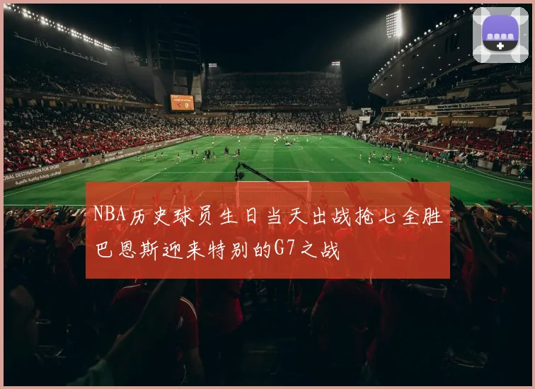 NBA历史球员生日当天出战抢七全胜巴恩斯迎来特别的G7之战