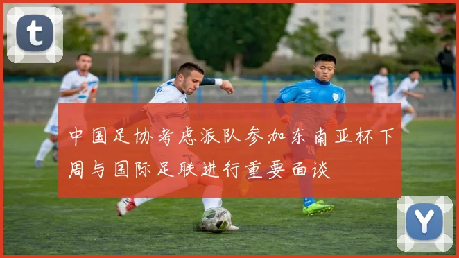 中国足协考虑派队参加东南亚杯下周与国际足联进行重要面谈