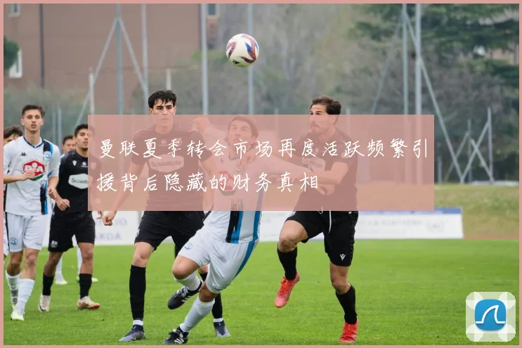 曼联夏季转会市场再度活跃频繁引援背后隐藏的财务真相