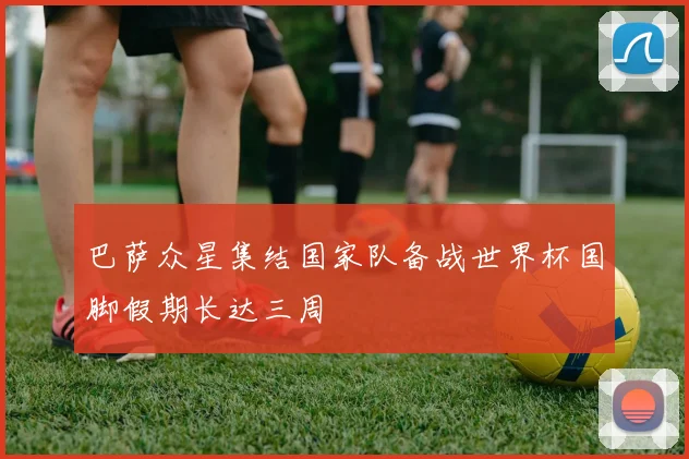 巴萨众星集结国家队备战世界杯国脚假期长达三周