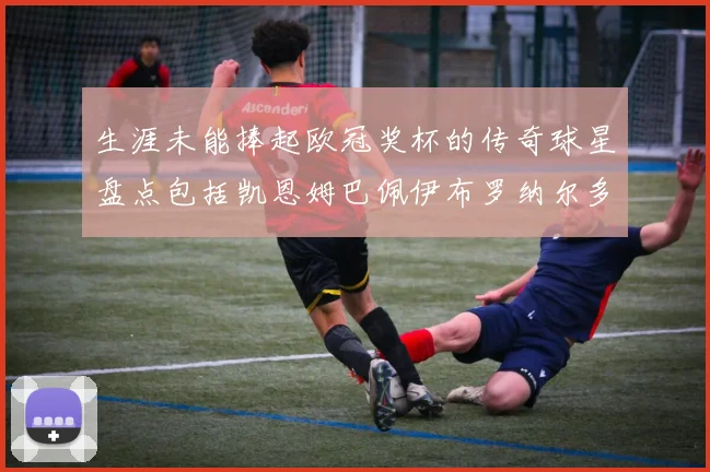 生涯未能捧起欧冠奖杯的传奇球星盘点包括凯恩姆巴佩伊布罗纳尔多等