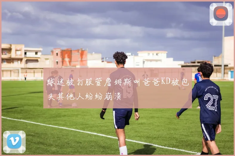 球迷被打服管詹姆斯叫爸爸KD被包夹其他人纷纷崩溃