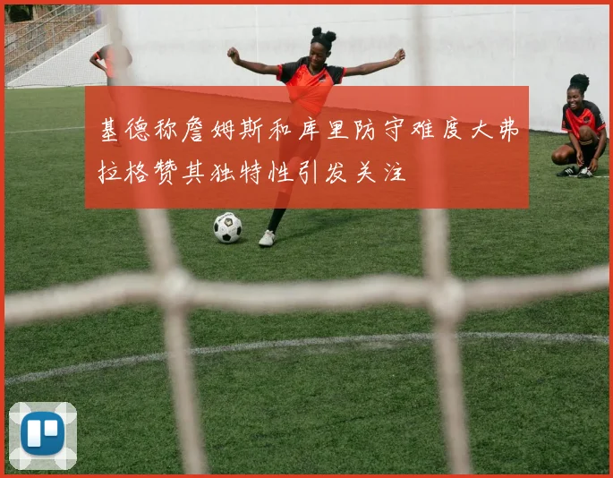 基德称詹姆斯和库里防守难度大弗拉格赞其独特性引发关注
