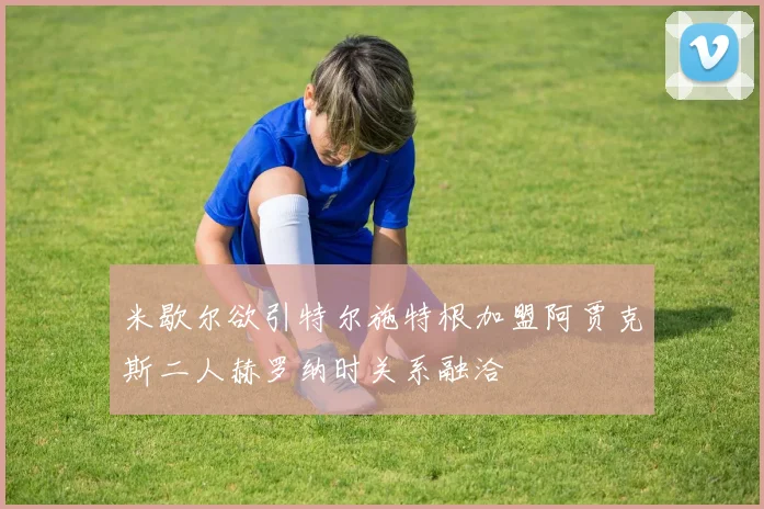 米歇尔欲引特尔施特根加盟阿贾克斯二人赫罗纳时关系融洽