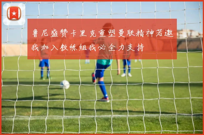鲁尼盛赞卡里克重塑曼联精神若邀我加入教练组我必全力支持